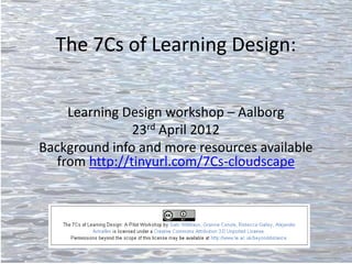 The 7Cs of Learning Design:


    Learning Design workshop – Aalborg
               23rd April 2012
Background info and more resources available
  from http://tinyurl.com/7Cs-cloudscape
 