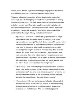 context, mixing different applications for finding/managing information and for
communicating with others (Sharpe and Beetham, forthcoming).

The paper will explore the question: “What is likely to be the impact of an
increasingly ‘open’ technologically mediated learning environment on learning
and teaching in the future? In a world where content and expertise is often free
and where services are shifting to the ‘cloud’, what are the implications for
education? The paper takes a particular position on the notion of “openness”;
considering it from a broad perspective covering four major phases of the
academic lifecycle: design, delivery, evaluation and research:

   •   “Open design”: what would a vision of a truly open approach to design
       mean; beyond open educational resources towards a more explicit
       representation and sharing of the whole design process? A scenario of the
       future might be as follows: “A newly formed course team brainstorm their
       initial ideas for the course, using visual representations which make
       conveying and sharing the essence of their ideas easy. They share this
       opening with others, through appropriate web 2.0 technologies. They
       invite comments – from other subject experts, from past students, from
       potential students. They use the web 2.0 space to continue to develop and
       refine their ideas, incorporating peer critique and leaving a visible audit
       trail of their design decisions and development process.”

   •   “Open delivery”: what would adopting a more open approach to delivery
       mean? What will be the impact of mixing institutional systems and freely
       available services? How can a more dialogic engagement for learning and
       teaching be fostered, starting as part of the design process described
       above but then carried forward during the delivery process?

   •   “Open evaluation”: How can we harness and utilise the data we collect
       about learners on our course? How can we build on the understanding
       developed as part of the learner experience research work and the
       associated new methodologies? What new methodologies and
 