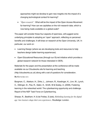 approaches might we develop to gain new insights into the impact of a
        changing technological context for learning?

    •   “Open research”: What will be the impact of the Open Access Movement
        for learning? How can we capitalise on the rich research data, which is
        now being made available on a global scale?

The paper will consider these four aspects of openness, will suggest some
underlying principles to adopting an “open” approach, reflecting on perceived
benefits and challenges. It will draw on research at the Open University, UK. In
particular, our work on:

•   Learning Design (where we are developing tools and resources to help
    teachers design better learning experiences)

•   Open Educational Resources (through our OLnet initiative which provides a
    global research network for those interested in OER).

Materials for the paper and the presentation at the conference will be made
available via our Cloudworks site for learning and teaching
(http://cloudworks.ac.uk) along with a set of questions for consideration.

Ref er e n c e s

Borgman, C., Abelson, H., Dirks, L., Johnson, R., Koedinger, K., Linn, M., Lynch,
C., Oblinger, D., Pea, R., Salen, K., Smith, M & Szalay, A. (2008), Fostering
learning in the networked world: The cyberlearning opportunity and challenge.
Report of the NSF Task Force on Cyberlearning.

Sharpe, R., Beetham, H. & de Freitas, S (eds). Rethinking learning for the digital
age: how learners shape their own experiences. Routledge: London.
 