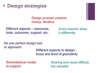 Design strategies Design process creative,  messy, iterative Sharing and reuse difficult,  but valuable  Serendipitous routes  to support Every teacher does  it differently Different aspects to design -  focus and level of granularity No one perfect design tool  or approach Different aspects – resources,  tools, outcomes, support, etc.  