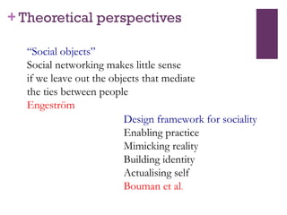 Theoretical perspectives “ Social objects” Social networking makes little sense  if we leave out the objects that mediate  the ties between people Engeström  Design framework for sociality Enabling practice Mimicking reality Building identity Actualising self Bouman et al . 