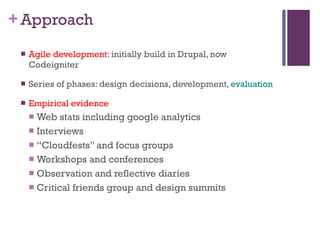 Approach Agile development : initially build in Drupal, now Codeigniter Series of phases: design decisions, development,  evaluation Empirical evidence Web stats including google analytics Interviews  “ Cloudfests” and focus groups  Workshops and conferences Observation and reflective diaries Critical friends group and design summits 