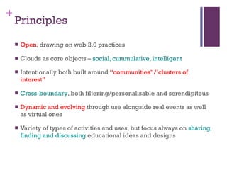 Principles Open , drawing on web 2.0 practices Clouds as core objects –  social, cummulative, intelligent Intentionally both built around  “communities”/’clusters of interest”  Cross-boundary , both filtering/personalisable and serendipitous Dynamic and evolving  through use alongside real events as well as virtual ones Variety of types of activities and uses, but focus always on  sharing, finding and discussing  educational ideas and designs  