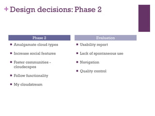 Design decisions: Phase 2 Amalgamate cloud types Increase social features Foster communities - cloudscapes Follow functionality My cloudstream Usability report Lack of spontaneous use Navigation Quality control Phase 2 Evaluation 