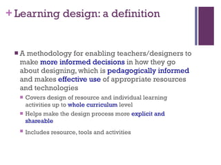Learning design: a definition A methodology for enabling teachers/designers to make  more informed decisions  in how they go about designing, which is  pedagogically informed  and makes  effective use  of appropriate resources and technologies Covers design of resource and individual learning activities up to  whole curriculum  level Helps make the design process more  explicit and shareable Includes resource, tools and activities   