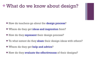 What do we know about design? How do teachers go about the  design process ? Where do they get  ideas and inspiration  from? How do they  represent  their design process? To what extent do they  share  their design ideas with others? Where do they get  help and advice ? How do they  evaluate the effectiveness  of their designs? 