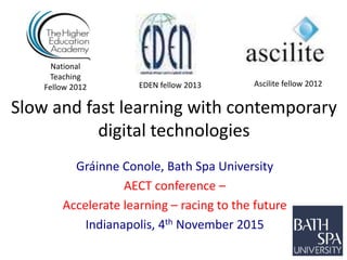 Slow and fast learning with contemporary
digital technologies
Gráinne Conole, Bath Spa University
AECT conference –
Accelerate learning – racing to the future
Indianapolis, 4th November 2015
National
Teaching
Fellow 2012 Ascilite fellow 2012EDEN fellow 2013
 