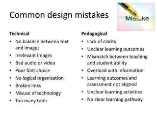 Common design mistakes
Technical
• No balance between text
and images
• Irrelevant images
• Bad audio or video
• Poor font choice
• No logical organisation
• Broken links
• Misuse of technology
• Too many tools
Pedagogical
• Lack of clarity
• Unclear learning outcomes
• Mismatch between teaching
and student ability
• Overload with information
• Learning outcomes and
assessment not aligned
• Unclear learning activities
• No clear learning pathway
 