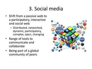 3. Social media
• Shift from a passive web to
a participatory, interactive
and social web
– Distributed, networked,
dynamic, participatory,
complex, open, changing
• Range of tools to
communicate and
collaborate
• Being part of a global
community of peers
 