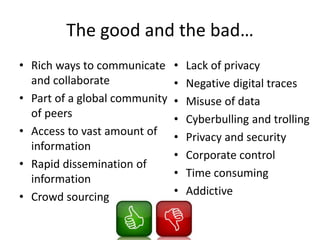 The good and the bad…
• Rich ways to communicate
and collaborate
• Part of a global community
of peers
• Access to vast amount of
information
• Rapid dissemination of
information
• Crowd sourcing
• Lack of privacy
• Negative digital traces
• Misuse of data
• Cyberbulling and trolling
• Privacy and security
• Corporate control
• Time consuming
• Addictive
 