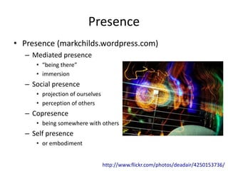 Presence
• Presence (markchilds.wordpress.com)
– Mediated presence
• “being there”
• immersion
– Social presence
• projection of ourselves
• perception of others
– Copresence
• being somewhere with others
– Self presence
• or embodiment
http://www.flickr.com/photos/deadair/4250153736/
 