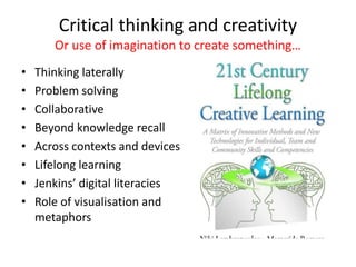 Critical thinking and creativity
Or use of imagination to create something…
• Thinking laterally
• Problem solving
• Collaborative
• Beyond knowledge recall
• Across contexts and devices
• Lifelong learning
• Jenkins’ digital literacies
• Role of visualisation and
metaphors
 