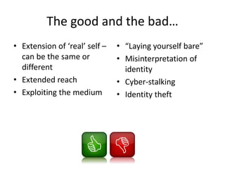 The good and the bad…
• Extension of ‘real’ self –
can be the same or
different
• Extended reach
• Exploiting the medium
• “Laying yourself bare”
• Misinterpretation of
identity
• Cyber-stalking
• Identity theft
 