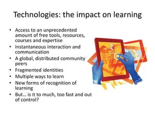 Technologies: the impact on learning
• Access to an unprecedented
amount of free tools, resources,
courses and expertise
• Instantaneous interaction and
communication
• A global, distributed community of
peers
• Fragmented identities
• Multiple ways to learn
• New forms of recognition of
learning
• But… is it to much, too fast and out
of control?
 