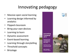 Innovating pedagogy
• Massive open social learning
• Learning design informed by
analytics
• Flipped classroom
• Bring your own devices
• Learning to learn
• Dynamic assessment
• Event-based learning
• Learning through storytelling
• Threshold concepts
• Bricolage
 