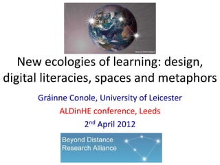 New ecologies of learning: design,
digital literacies, spaces and metaphors
      Gráinne Conole, University of Leicester
           ALDinHE conference, Leeds
                 2nd April 2012
 