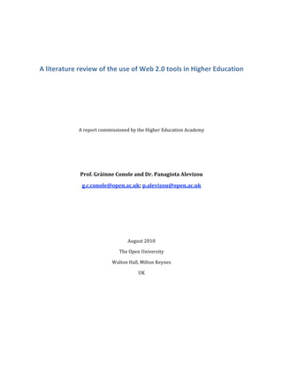  
A literature review of the use of Web 2.0 tools in Higher Education 
 
 
 
 
 
A report commissioned by the Higher Education Academy  
 
 
 
Prof. Gráinne Conole and Dr. Panagiota Alevizou 
g.c.conole@open.ac.uk; p.alevizou@open.ac.uk 
 
 
 
 
August 2010 
The Open University 
Walton Hall, Milton Keynes 
UK 
 