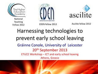 Harnessing technologies to
prevent early school leaving
Gráinne Conole, University of Leicester
20th September 2013
ETUCE Workshop – ICT and early school leaving
Athens, Greece
National
Teaching
Fellow 2012 Ascilite fellow 2012EDEN fellow 2013
 