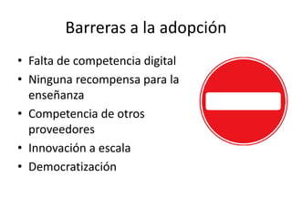 Barreras a la adopción 
• Falta de competencia digital 
• Ninguna recompensa para la 
enseñanza 
• Competencia de otros 
proveedores 
• Innovación a escala 
• Democratización 
 