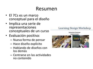 Resumen 
• El 7Cs es un marco 
conceptual para el diseño 
• Implica una serie de 
representaciones 
conceptuales de un curso 
• Evaluación positiva: 
– Nueva forma de pensar 
– Hace diseño explícito 
– Hablando de diseños con 
los demás 
– Centrarse en las actividades 
no contenido 
 
