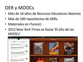 OER y MOOCs 
• Más de 10 años de Recursos Educativos Abiertos 
• Más de 100 repositorios de OERs 
• Materiales en iTunesU 
• 2012 New York Times se llama ‘El año de los 
MOOCs’ 
 