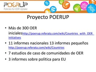 Proyecto POERUP 
• Más de 300 OER 
inicialeshttp://poerup.referata.com/wiki/Countries_with_OER_ 
initiatives 
• 11 informes nacionales 13 informes pequeños 
http://poerup.referata.com/wiki/Countries 
• 7 estudios de caso de comunidades de OER 
• 3 informes sobre política para EU 
 