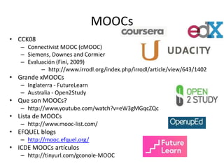 MOOCs 
• CCK08 
– Connectivist MOOC (cMOOC) 
– Siemens, Downes and Cormier 
– Evaluación (Fini, 2009) 
– http://www.irrodl.org/index.php/irrodl/article/view/643/1402 
• Grande xMOOCs 
– Inglaterra - FutureLearn 
– Australia - Open2Study 
• Que son MOOCs? 
– http://www.youtube.com/watch?v=eW3gMGqcZQc 
• Lista de MOOCs 
– http://www.mooc-list.com/ 
• EFQUEL blogs 
– http://mooc.efquel.org/ 
• ICDE MOOCs artículos 
– http://tinyurl.com/gconole-MOOC 
 