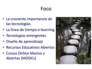 Foco 
• La creciente importancia de 
las tecnologías 
• La linea de tiempo e-learning 
• Tecnologías emergentes 
• Diseño de aprendizaje 
• Recursos Educativos Abiertos 
• Cursos Online Masivo y 
Abiertas )MOOCs) 
 