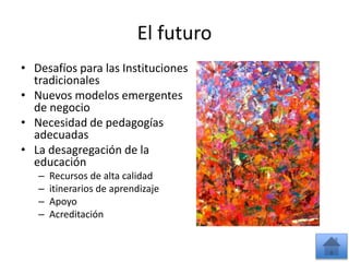El futuro 
• Desafíos para las Instituciones 
tradicionales 
• Nuevos modelos emergentes 
de negocio 
• Necesidad de pedagogías 
adecuadas 
• La desagregación de la 
educación 
– Recursos de alta calidad 
– itinerarios de aprendizaje 
– Apoyo 
– Acreditación 
 
