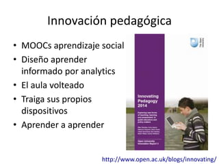 Innovación pedagógica 
• MOOCs aprendizaje social 
• Diseño aprender 
informado por analytics 
• El aula volteado 
• Traiga sus propios 
dispositivos 
• Aprender a aprender 
http://www.open.ac.uk/blogs/innovating/ 
 