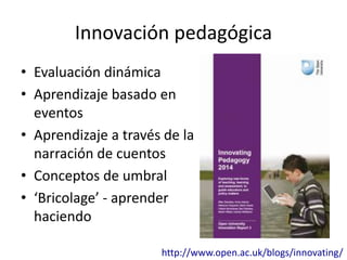 Innovación pedagógica 
• Evaluación dinámica 
• Aprendizaje basado en 
eventos 
• Aprendizaje a través de la 
narración de cuentos 
• Conceptos de umbral 
• ‘Bricolage’ - aprender 
haciendo 
http://www.open.ac.uk/blogs/innovating/ 
 