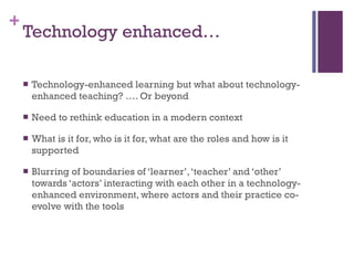 Technology enhanced… Technology-enhanced learning but what about technology-enhanced teaching? …. Or beyond Need to rethink education in a modern context What is it for, who is it for, what are the roles and how is it supported Blurring of boundaries of ‘learner’, ‘teacher’ and ‘other’ towards ‘actors’ interacting with each other in a technology-enhanced environment, where actors and their practice co-evolve with the tools  