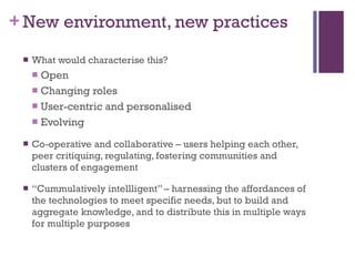 New environment, new practices  What would characterise this? Open Changing roles User-centric and personalised Evolving Co-operative and collaborative – users helping each other, peer critiquing, regulating, fostering communities and clusters of engagement “ Cummulatively intellligent” – harnessing the affordances of the technologies to meet specific needs, but to build and aggregate knowledge, and to distribute this in multiple ways for multiple purposes 