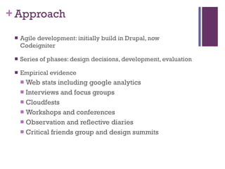 Approach Agile development: initially build in Drupal, now Codeigniter Series of phases: design decisions, development, evaluation Empirical evidence Web stats including google analytics Interviews and focus groups Cloudfests  Workshops and conferences Observation and reflective diaries Critical friends group and design summits 