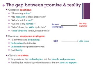 The gap between promise & reality Common  reactions:   “ I haven’t got  time ” “ My  research  is more important” “ What’s in it for  me ?” “ Where is my  reward ?” “ I don’t have the  skills  to do this” “ I  don’t believe  in this, it won’t work” Common  resistance strategies: I’ll say yes (and  do nothing ) Undermine  the initiative Undermine  the person involved Do it  badly Classic  mistakes : Emphasis on the  technologies , not the  people and processes Funding for technology developments but not  use and support OER Little reuse Array of  technologies Not fully  exploited 
