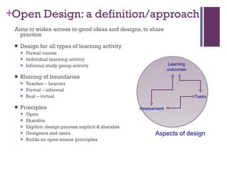 Open Design: a definition/approach Aims to widen access to good ideas and designs, to share practice Design for all types of learning activity Formal course Individual learning activity Informal study group activity Blurring of boundaries Teacher – Learner Formal – informal Real – virtual Principles Open Sharable Explicit:  design process explicit & sharable Designers and users Builds on open source principles Assessment Learning outcomes Tasks Aspects of design 