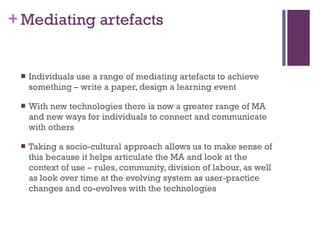 Mediating artefacts Individuals use a range of mediating artefacts to achieve something – write a paper, design a learning event With new technologies there is now a greater range of MA and new ways for individuals to connect and communicate with others Taking a socio-cultural approach allows us to make sense of this because it helps articulate the MA and look at the context of use – rules, community, division of labour, as well as look over time at the evolving system as user-practice changes and co-evolves with the technologies 