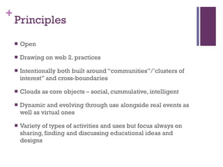 Principles Open Drawing on web 2. practices Intentionally both built around “communities”/’clusters of interest” and cross-boundaries Clouds as core objects – social, cummulative, intelligent Dynamic and evolving through use alongside real events as well as virtual ones Variety of types of activities and uses but focus always on sharing, finding and discussing educational ideas and designs  
