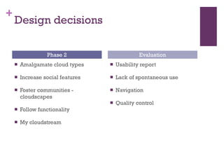 Design decisions Amalgamate cloud types Increase social features Foster communities - cloudscapes Follow functionality My cloudstream Usability report Lack of spontaneous use Navigation Quality control Phase 2 Evaluation 