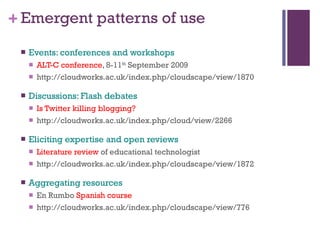 Emergent patterns of use Events: conferences and workshops ALT-C conference , 8-11 th  September 2009 http://cloudworks.ac.uk/index.php/cloudscape/view/1870 Discussions: Flash debates Is Twitter killing blogging? http://cloudworks.ac.uk/index.php/cloud/view/2266 Eliciting expertise and open reviews Literature review  of educational technologist http://cloudworks.ac.uk/index.php/cloudscape/view/1872 Aggregating resources En Rumbo  Spanish course http://cloudworks.ac.uk/index.php/cloudscape/view/776 