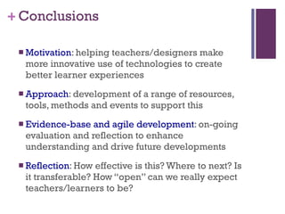 Conclusions Motivation : helping teachers/designers make more innovative use of technologies to create better learner experiences Approach : development of a range of resources, tools, methods and events to support this Evidence-base and agile development : on-going evaluation and reflection to enhance understanding and drive future developments Reflection : How effective is this? Where to next? Is it transferable? How “open” can we really expect teachers/learners to be? 