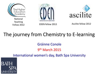 The journey from Chemistry to E-learning
Gráinne Conole
9th March 2015
International women’s day, Bath Spa University
National
Teaching
Fellow 2012 Ascilite fellow 2012EDEN fellow 2013
 