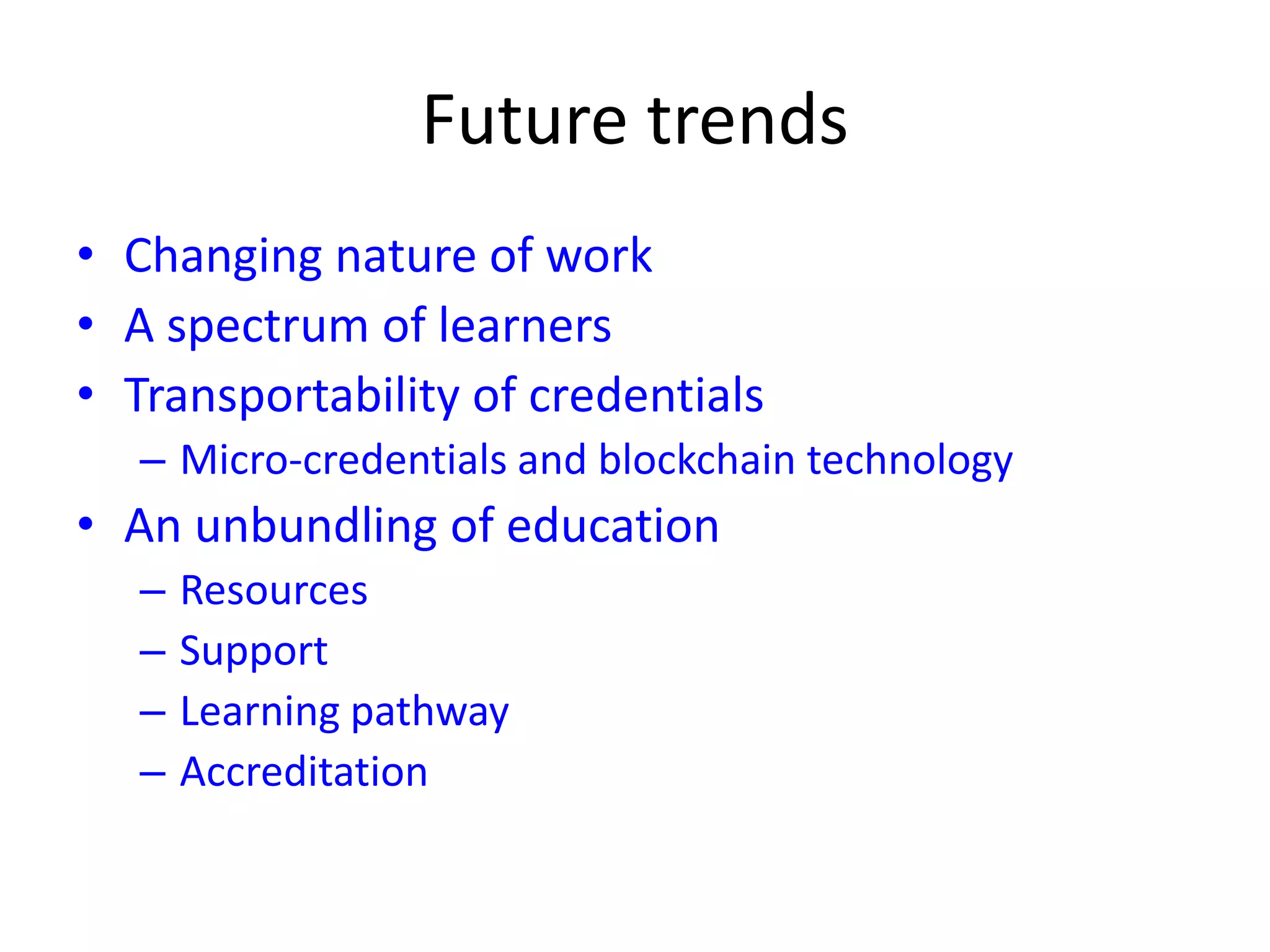 Future trends
• Changing nature of work
• A spectrum of learners
• Transportability of credentials
– Micro-credentials and blockchain technology
• An unbundling of education
– Resources
– Support
– Learning pathway
– Accreditation
 