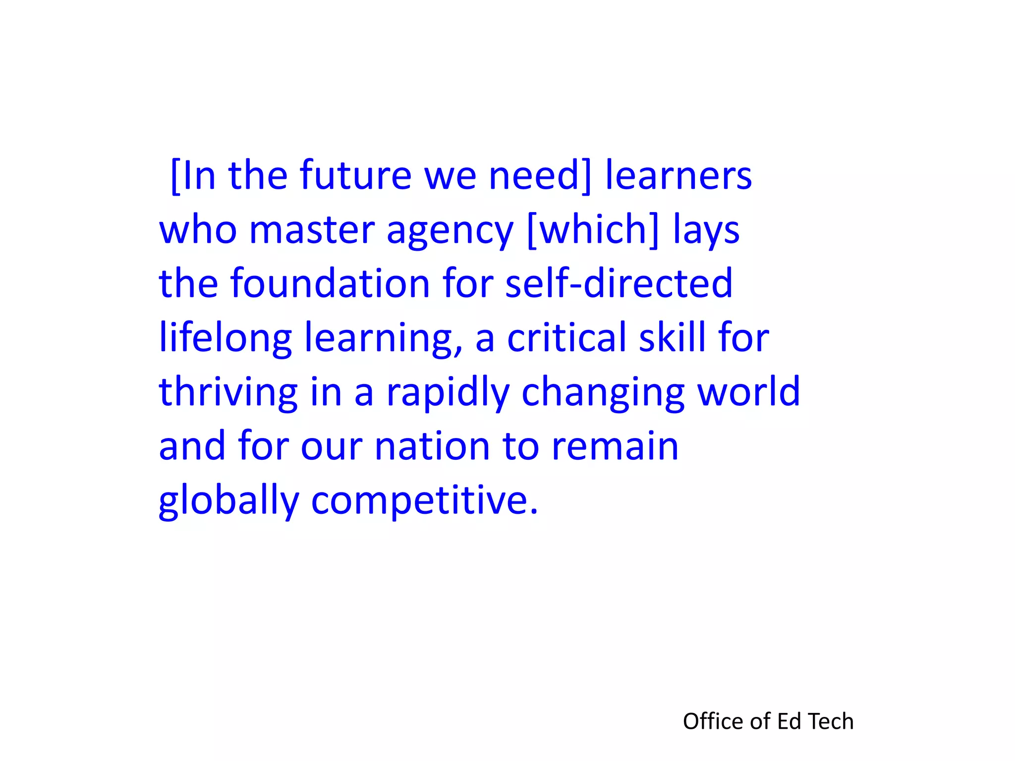 [In the future we need] learners
who master agency [which] lays
the foundation for self-directed
lifelong learning, a critical skill for
thriving in a rapidly changing world
and for our nation to remain
globally competitive.
Office of Ed Tech
 
