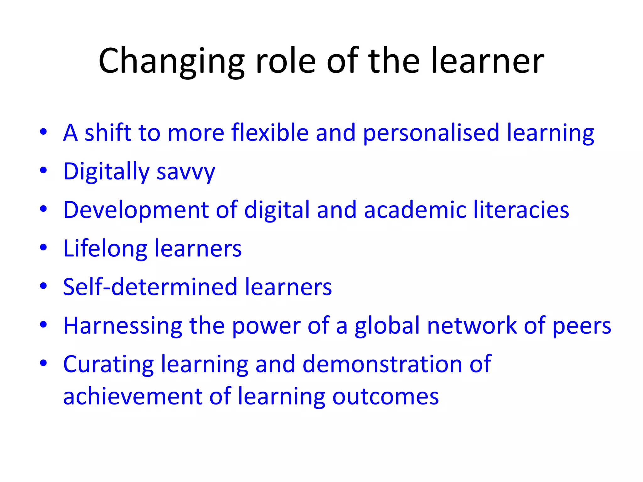 Changing role of the learner
• A shift to more flexible and personalised learning
• Digitally savvy
• Development of digital and academic literacies
• Lifelong learners
• Self-determined learners
• Harnessing the power of a global network of peers
• Curating learning and demonstration of
achievement of learning outcomes
 