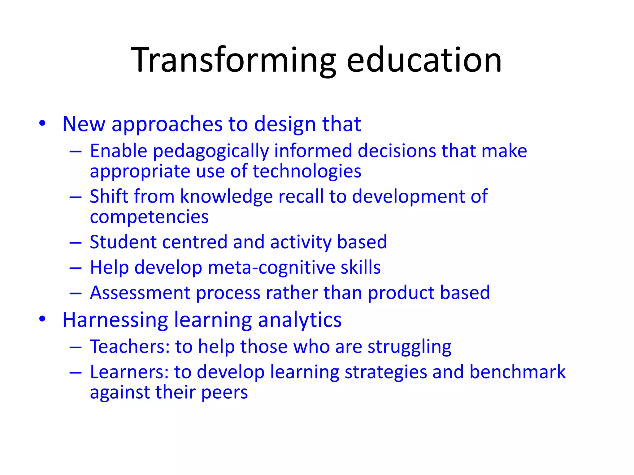 Transforming education
• New approaches to design that
– Enable pedagogically informed decisions that make
appropriate use of technologies
– Shift from knowledge recall to development of
competencies
– Student centred and activity based
– Help develop meta-cognitive skills
– Assessment process rather than product based
• Harnessing learning analytics
– Teachers: to help those who are struggling
– Learners: to develop learning strategies and benchmark
against their peers
 