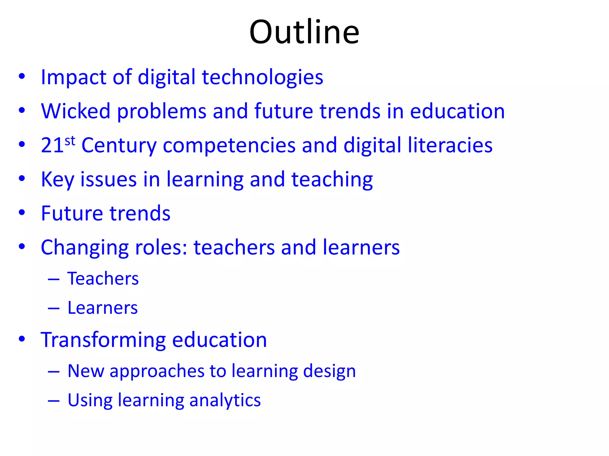 Outline
• Impact of digital technologies
• Wicked problems and future trends in education
• 21st Century competencies and digital literacies
• Key issues in learning and teaching
• Future trends
• Changing roles: teachers and learners
– Teachers
– Learners
• Transforming education
– New approaches to learning design
– Using learning analytics
 