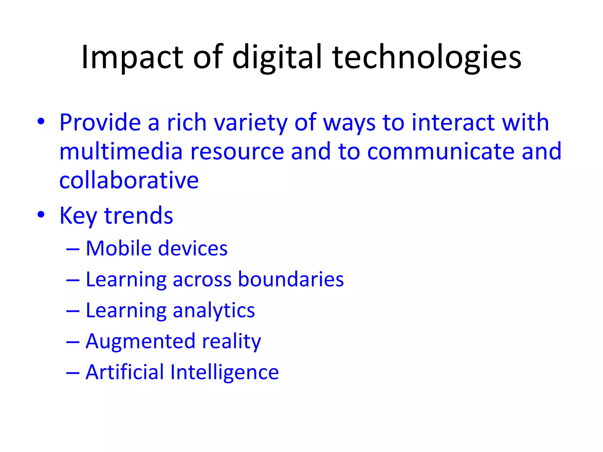 Impact of digital technologies
• Provide a rich variety of ways to interact with
multimedia resource and to communicate and
collaborative
• Key trends
– Mobile devices
– Learning across boundaries
– Learning analytics
– Augmented reality
– Artificial Intelligence
 