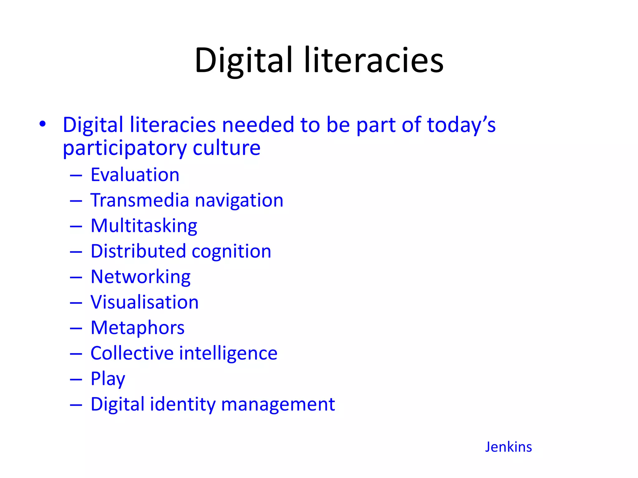 Digital literacies
• Digital literacies needed to be part of today’s
participatory culture
– Evaluation
– Transmedia navigation
– Multitasking
– Distributed cognition
– Networking
– Visualisation
– Metaphors
– Collective intelligence
– Play
– Digital identity management
Jenkins
 