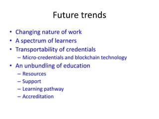 Future trends
• Changing nature of work
• A spectrum of learners
• Transportability of credentials
– Micro-credentials and blockchain technology
• An unbundling of education
– Resources
– Support
– Learning pathway
– Accreditation
 